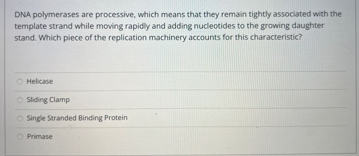 DNA polymerases are processive, which means that they remain tightly associated with the
template strand while moving rapidly and adding nucleotides to the growing daughter
stand. Which piece of the replication machinery accounts for this characteristic?
Helicase
Sliding Clamp
Single Stranded Binding Protein
Primase