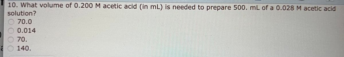 a
10. What volume of 0.200 M acetic acid (in mL) is needed to prepare 500. mL of a 0.028 M acetic acid
solution?
70.0
0.014
70.
140.