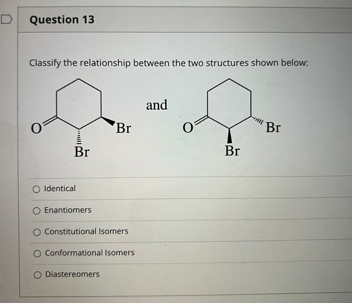 Question 13
Classify the relationship between the two structures shown below:
and
Br
Br
Br
Br
O Identical
Enantiomers
Constitutional Isomers
O Conformational Isomers
O Diastereomers

