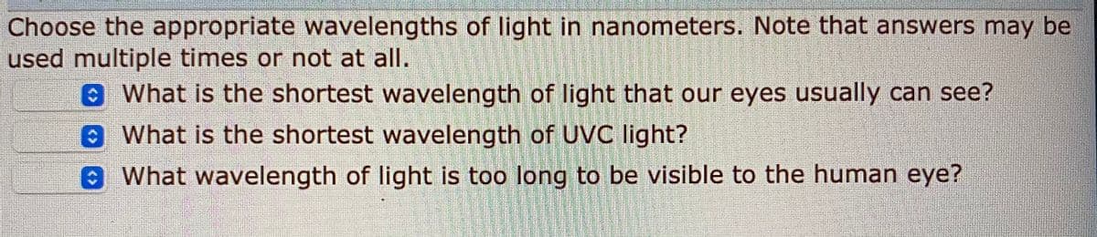 Choose the appropriate wavelengths of light in nanometers. Note that answers may be
used multiple times or not at all.
What is the shortest wavelength of light that our eyes usually can see?
What is the shortest wavelength of UVC light?
What wavelength of light is too long to be visible to the human eye?
