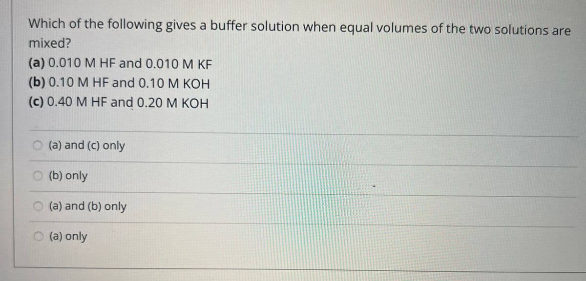 Which of the following gives a buffer solution when equal volumes of the two solutions are
mixed?
(a) 0.010 M HF and 0.010 M KF
(b) 0.10 M HF and 0.10 M KOH
(c) 0.40 M HF and 0.20 M KOH
(a) and (c) only
(b) only
(a) and (b) only
(a) only