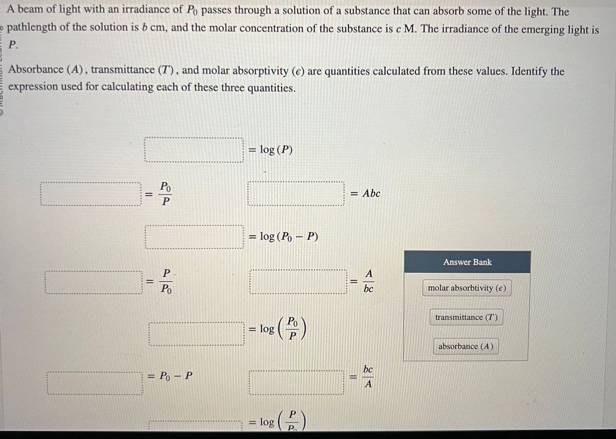 A beam of light with an irradiance of Po passes through a solution of a substance that can absorb some of the light. The
pathlength of the solution is b cm, and the molar concentration of the substance is c M. The irradiance of the emerging light is
P.
Absorbance (A), transmittance (T), and molar absorptivity (e) are quantities calculated from these values. Identify the
expression used for calculating each of these three quantities.
=
=
Po
P
P
Po
= P₁ - P
= log (P)
=
log (Po-P)
=
= log
(P)
P
log (2)
= Abc
=
=
A
bc
bc
A
Answer Bank
molar absorbtivity (e)
transmittance (T)
absorbance (A)