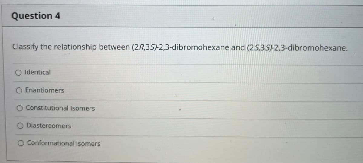 Question 4
Classify the relationship between (2R,3S)-2,3-dibromohexane and (2S,3S-2,3-dibromohexane.
O Identical
O Enantiomers
O Constitutional Isomers
O Diastereomers
O Conformational Isomers

