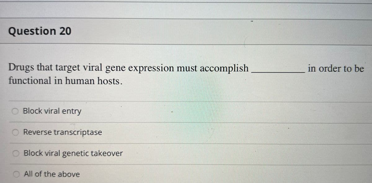 Question 20
Drugs that target viral gene expression must accomplish
functional in human hosts.
Block viral entry
Reverse transcriptase
Block viral genetic takeover
All of the above
in order to be