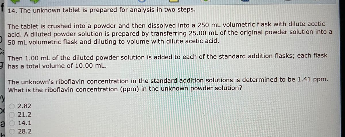 y
D
a
-h
14. The unknown tablet is prepared for analysis in two steps.
The tablet is crushed into a powder and then dissolved into a 250 mL volumetric flask with dilute acetic
acid. A diluted powder solution is prepared by transferring 25.00 mL of the original powder solution into a
50 mL volumetric flask and diluting to volume with dilute acetic acid.
Then 1.00 mL of the diluted powder solution is added to each of the standard addition flasks; each flask
has a total volume of 10.00 mL.
The unknown's riboflavin concentration in the standard addition solutions is determined to be 1.41 ppm.
What is the riboflavin concentration (ppm) in the unknown powder solution?
2.82
21.2
14.1
28.2