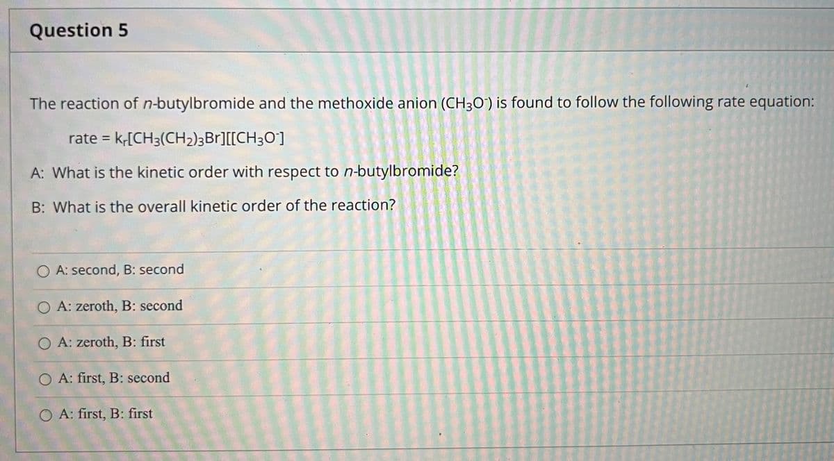 Question 5
The reaction of n-butylbromide and the methoxide anion (CH30') is found to follow the following rate equation:
rate = k,[CH3(CH2)3Br][[CH3O]
%D
A: What is the kinetic order with respect to n-butylbromide?
B: What is the overall kinetic order of the reaction?
O A: second, B: second
O A: zeroth, B: second
O A: zeroth, B: first
O A: first, B: second
O A: first, B: first
