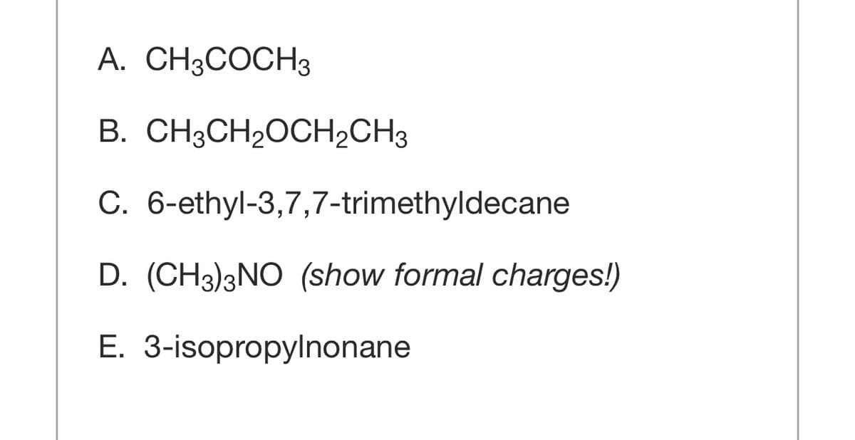 A. CH3COCH3
B. CH3CH2OCH2CH3
C. 6-ethyl-3,7,7-trimethyldecane
D. (CH3)3NO (show formal charges!)
E. 3-isopropylnonane
