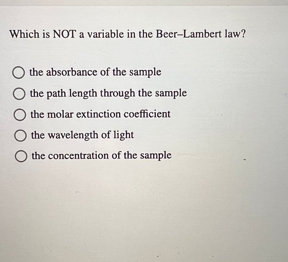 Which is NOT a variable in the Beer-Lambert law?
the absorbance of the sample
the path length through the sample
the molar extinction coefficient
the wavelength of light
the concentration of the sample