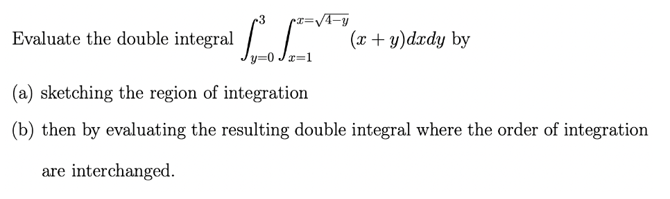 Evaluate the double integral
3 px=√4-y
y=0Jx=1
(x + y)dxdy by
(a) sketching the region of integration
(b) then by evaluating the resulting double integral where the order of integration
are interchanged.