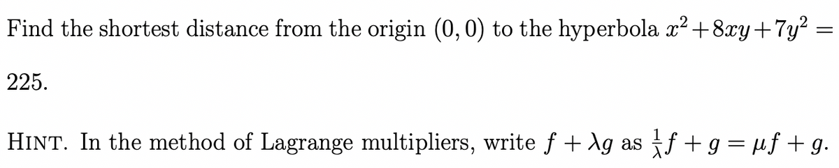 Find the shortest distance from the origin (0,0) to the hyperbola x² +8xy+7y²
225.
=
HINT. In the method of Lagrange multipliers, write f + \g as ƒ + g = µf + g.