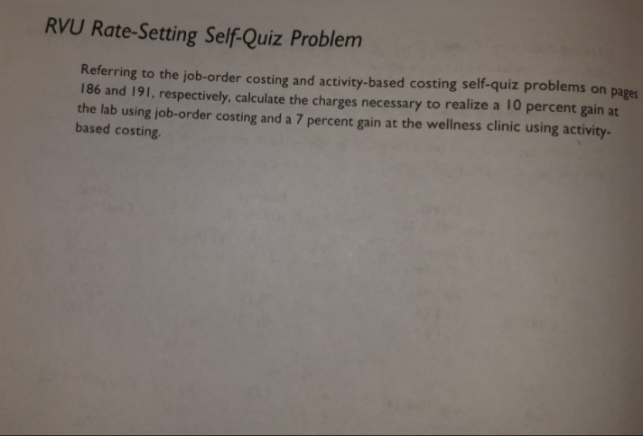 RVU Rate-Setting Self-Quiz Problem
Referring to the job-order costing and activity-based costing self-quiz problems on pages
186 and 191, respectively, calculate the charges necessary to realize a 10 percent gain at
the lab using job-order costing and a 7 percent gain at the wellness clinic using activity-
based costing.
