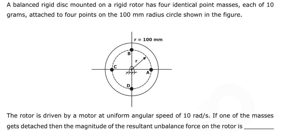 A balanced rigid disc mounted on a rigid rotor has four identical point masses, each of 10
grams, attached to four points on the 100 mm radius circle shown in the figure.
r = 100 mm
B
The rotor is driven by a motor at uniform angular speed of 10 rad/s. If one of the masses
gets detached then the magnitude of the resultant unbalance force on the rotor is
