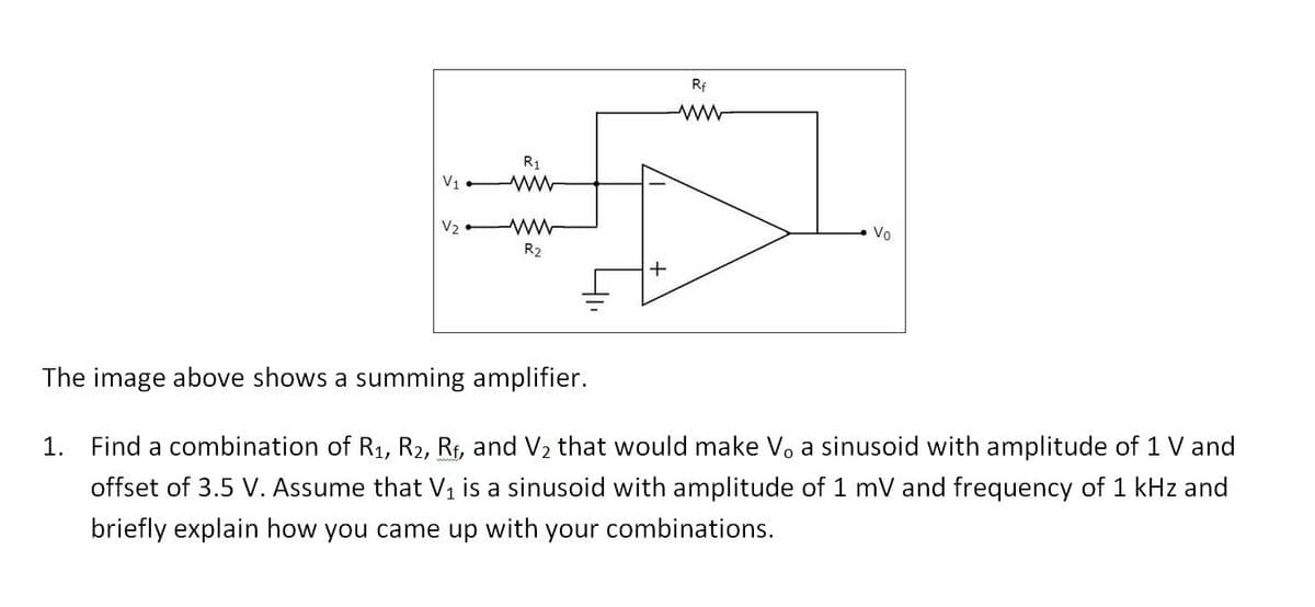Rf
R1
V1
V2
Vo
R2
The image above shows a summing amplifier.
1. Find a combination of R1, R2, Rf, and V2 that would make V, a sinusoid with amplitude of 1 V and
offset of 3.5 V. Assume that V, is a sinusoid with amplitude of 1 mV and frequency of 1 kHz and
briefly explain how you came up with your combinations.
