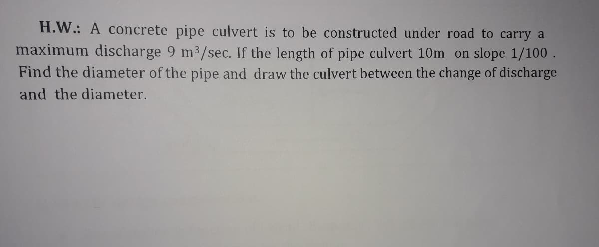 H.W.: A concrete pipe culvert is to be constructed under road to carry a
maximum discharge 9 m3/sec. If the length of pipe culvert 10m on slope 1/100 .
Find the diameter of the pipe and draw the culvert between the change of discharge
and the diameter.
