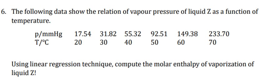 6. The following data show the relation of vapour pressure of liquid Z as a function of
temperature.
p/mmHg
T/°C
17.54
20
31.82
30
55.32
40
92.51
50
149.38
60
233.70
70
Using linear regression technique, compute the molar enthalpy of vaporization of
liquid Z!