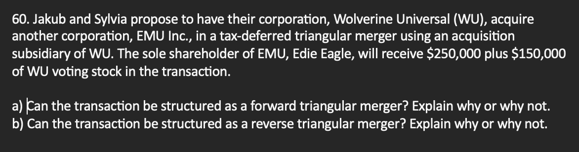 60. Jakub and Sylvia propose to have their corporation, Wolverine Universal (WU), acquire
another corporation, EMU Inc., in a tax-deferred triangular merger using an acquisition
subsidiary of WU. The sole shareholder of EMU, Edie Eagle, will receive $250,000 plus $150,000
of WU voting stock in the transaction.
a) Can the transaction be structured as a forward triangular merger? Explain why or why not.
b) Can the transaction be structured as a reverse triangular merger? Explain why or why not.