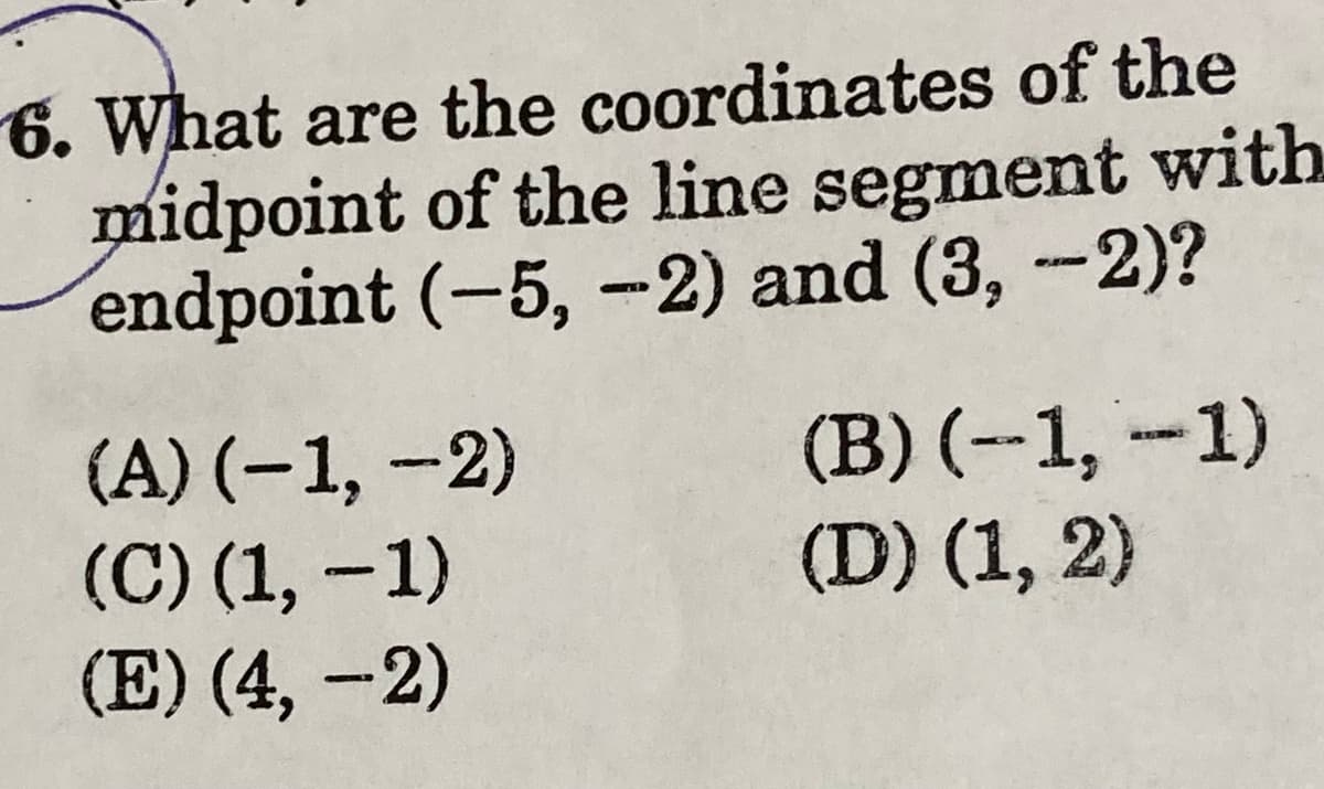 6. What are the coordinates of the
midpoint of the line segment with
endpoint (-5, –2) and (3, --2)?
(A) (–1, -2)
(C) (1, –1)
(E) (4, –2)
(B) (--1, -1)
(D) (1, 2)
