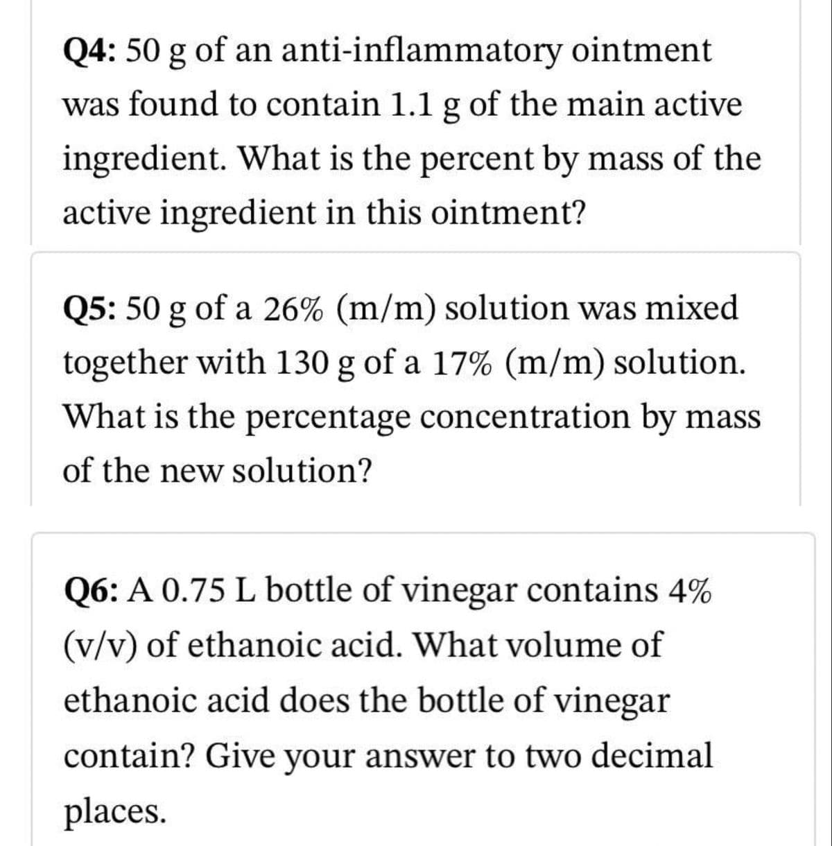 Q4: 50 g of an
anti-inflammatory
ointment
was found to contain 1.1 g of the main active
ingredient. What is the percent by mass of the
active ingredient in this ointment?
Q5: 50 g of a 26% (m/m) solution was mixed
together with 130 g of a 17% (m/m) solution.
What is the percentage concentration by mass
of the new solution?
Q6: A 0.75 L bottle of vinegar contains 4%
(v/v) of ethanoic acid. What volume of
ethanoic acid does the bottle of vinegar
contain? Give your answer to two decimal
places.