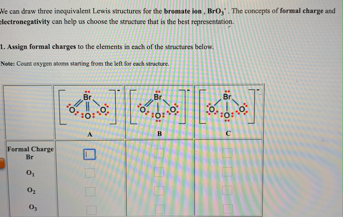 We can draw three inequivalent Lewis structures for the bromate ion , BrO3. The concepts of formal charge and
electronegativity can help us choose the structure that is the best representation.
1. Assign formal charges to the elements in each of the structures below.
Note: Count oxygen atoms starting from the left for each structure.
Br
Br
Br
::
:o:
C
A
Formal Charge
Br
01
02
03
B.
