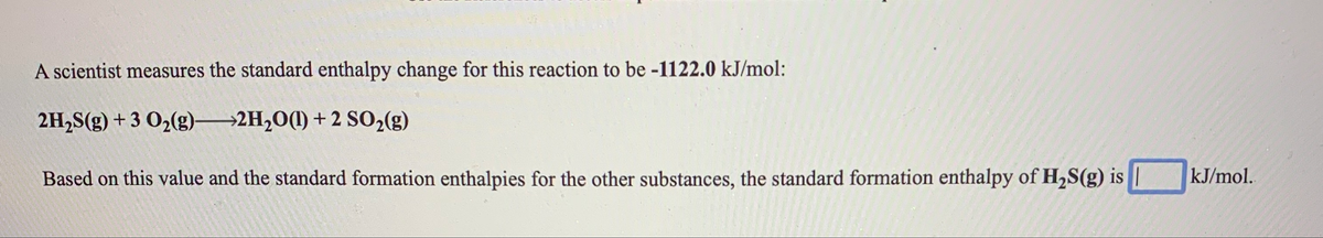 A scientist measures the standard enthalpy change for this reaction to be -1122.0 kJ/mol:
2H,S(g) + 3 O2(g)→2H,O(1) +2 S02(g)
Based on this value and the standard formation enthalpies for the other substances, the standard formation enthalpy of H,S(g) is
kJ/mol.
