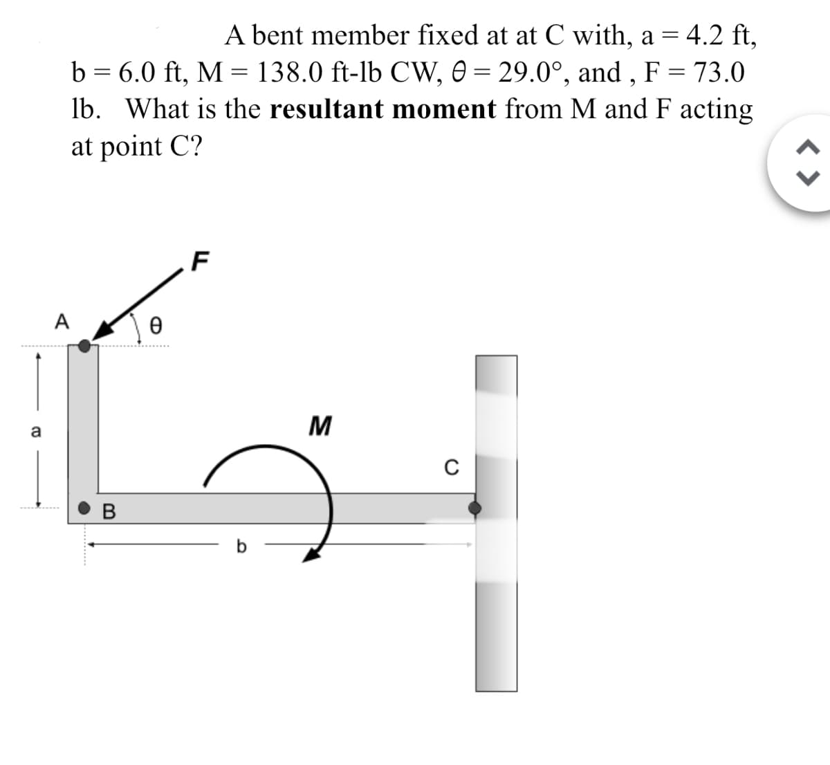 a
A bent member fixed at at C with, a = 4.2 ft,
=
b 6.0 ft, M 138.0 ft-lb CW, 0=29.0°, and, F = 73.0
و
lb. What is the resultant moment from M and F acting
at point C?
G
Ꮎ
F
B
b
M
C