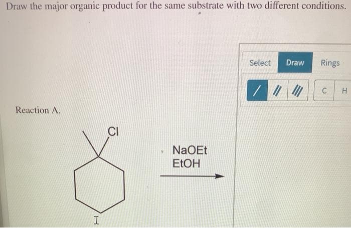 Draw the major organic product for the same substrate with two different conditions.
Select
Draw
Rings
H
Reaction A.
CI
NaOEt
ELOH
