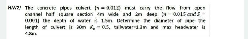 H.W2/ The concrete pipes culvert (n = 0.012) must carry the flow from open
channel half square section 4m wide and 2m deep (n 0.015 and S =
0.001) the depth of water is 1.5m. Determine the diameter of pipe the
length of culvert is 30m Ke = 0.5, tailwater=1.3m and max headwater is
%3D
4.8m.

