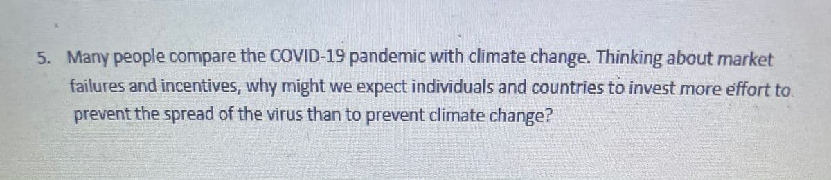 5. Many people compare the COVID-19 pandemic with climate change. Thinking about market
failures and incentives, why might we expect individuals and countries to invest more effort to.
prevent the spread of the virus than to prevent climate change?
