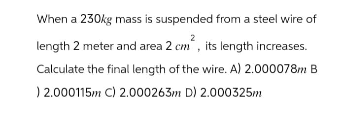 When a 230kg mass is suspended from a steel wire of
2
length 2 meter and area 2 cm², its length increases.
Calculate the final length of the wire. A) 2.000078m B
) 2.000115m C) 2.000263m D) 2.000325m
