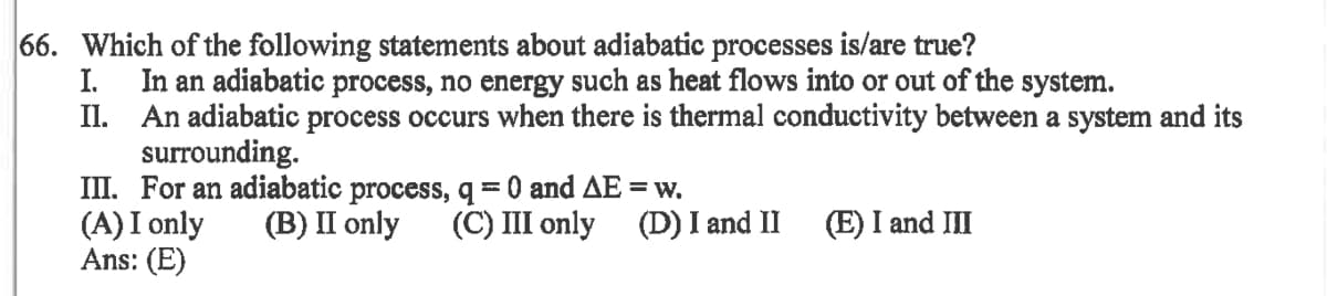 66. Which of the following statements about adiabatic processes is/are true?
I.
In an adiabatic process, no energy such as heat flows into or out of the system.
II. An adiabatic process occurs when there is thermal conductivity between a system and its
surrounding.
III. For an adiabatic process, q=0 and AE = w.
(A) I only
Ans: (E)
(B) II only
(C) III only (D) I and II
(E) I and III