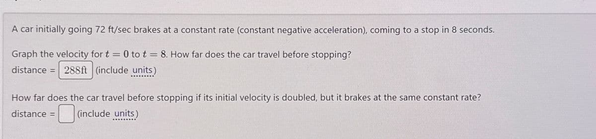 A car initially going 72 ft/sec brakes at a constant rate (constant negative acceleration), coming to a stop in 8 seconds.
Graph the velocity for t = 0 to t = 8. How far does the car travel before stopping?
distance = 288ft (include units)
How far does the car travel before stopping if its initial velocity is doubled, but it brakes at the same constant rate?
distance =
(include units)