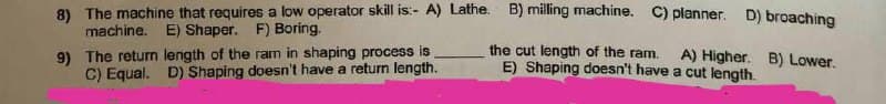 8) The machine that requires a low operator skill is:- A) Lathe. B) milling machine. C) planner. D) broaching
machine. E) Shaper. F) Boring.
9) The return length of the ram in shaping process is
C) Equal. D) Shaping doesn't have a return length.
the cut length of the ram.
E) Shaping doesn't have
A) Higher. B) Lower.
a cut length.