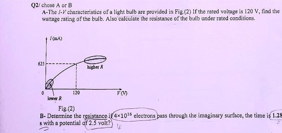 Q2/ chose A or B
A-The I-V characteristics of a light bulb are provided in Fig. (2) If the rated voltage is 120 V, find the
wattage rating of the bulb. Also calculate the resistance of the bulb under rated conditions.
I (MA)
higher R
V (V)
lower R
Fig.(2)
B- Determine the resistance if 4×10¹6 electrons pass through the imaginary surface, the time is 1.28
s with a potential of 2.5 volt?
625
0
120