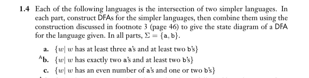 1.4 Each of the following languages is the intersection of two simpler languages. In
each part, construct DFAs for the simpler languages, then combine them using the
construction discussed in footnote 3 (page 46) to give the state diagram of a DFA
for the language given. In all parts, Σ = {a,b}.
a. {w w has at least three a's and at least two b's}
Ab. {w w has exactly two a's and at least two b's}
c. {w w has an even number of a's and one or two b's}