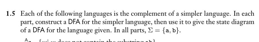 1.5 Each of the following languages is the complement of a simpler language. In each
part, construct a DFA for the simpler language, then use it to give the state diagram
of a DFA for the language given. In all parts, >= = {a, b}.
A