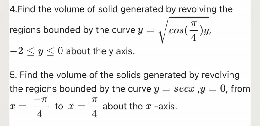 4.Find the volume of solid generated by revolving the
regions bounded by the curve y =
cos(-)y,
-2 < y <0 about the y axis.
5. Find the volume of the solids generated by revolving
the regions bounded by the curve y = secx ,y = 0, from
to x =
4
about the x -axis.
4
-
