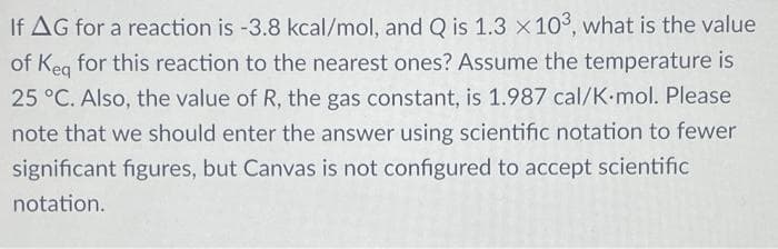 If AG for a reaction is -3.8 kcal/mol, and Q is 1.3 x 103, what is the value
of Keg for this reaction to the nearest ones? Assume the temperature is
25 °C. Also, the value of R, the gas constant, is 1.987 cal/K•mol. Please
note that we should enter the answer using scientific notation to fewer
significant figures, but Canvas is not configured to accept scientific
notation.
