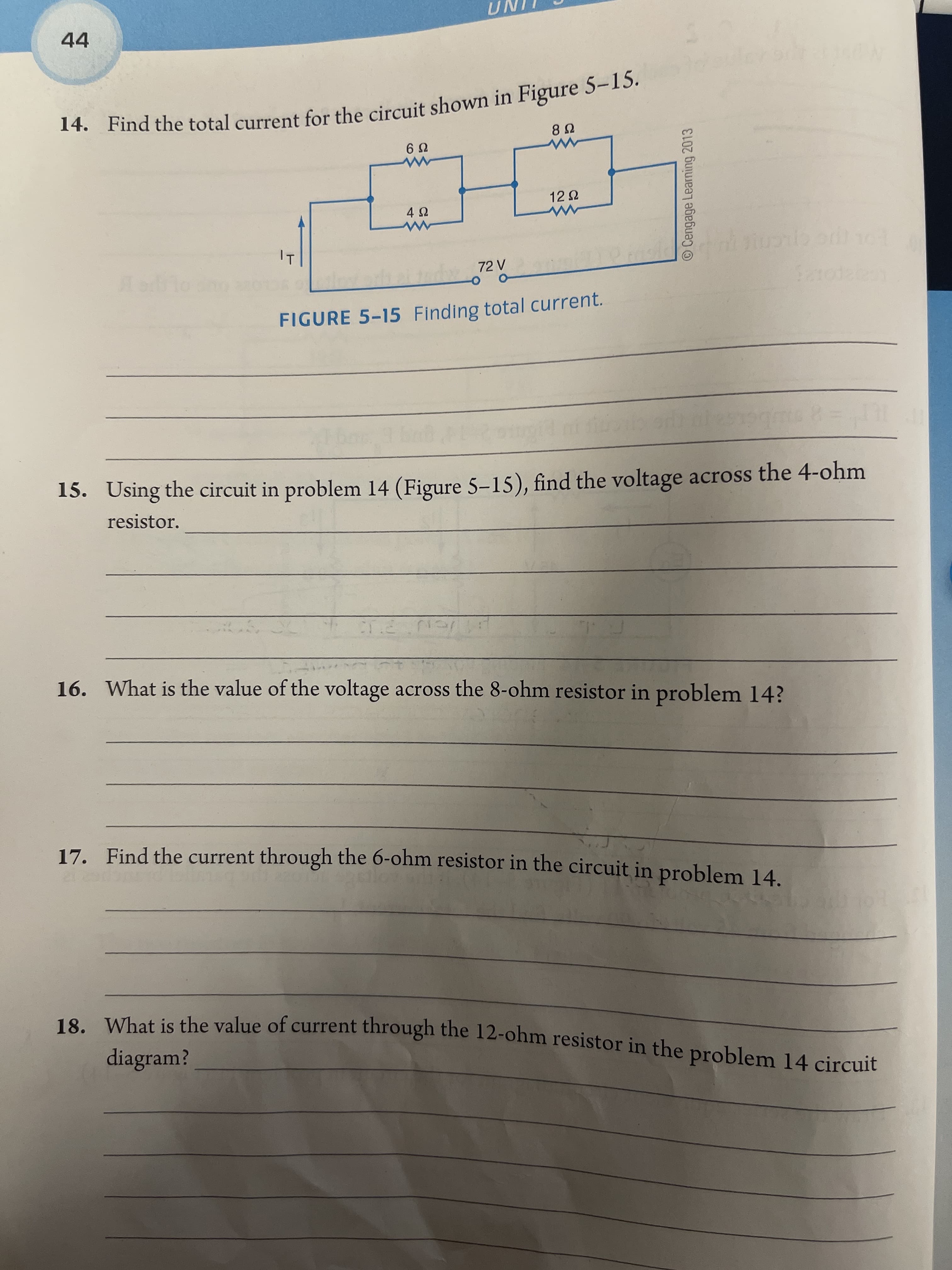 O Cengage Learning 2013
14. Find the total for the in 5-15.
44
14. Find the total current for the circuit shown in Figure 5-1S.
72 V
FIGURE 5-15 Finding total current.
15. Using the circuit in problem 14 (Figure 5-15), find the voltage across the 4-ohm
resistor.
16. What is the value of the voltage across the 8-ohm resistor in problem 14?
17. Find the current through the 6-ohm resistor in the circuit in problem 14.
18 What is the value of current through the 12-ohm resistor in the problem 14 circuit
diagram?
