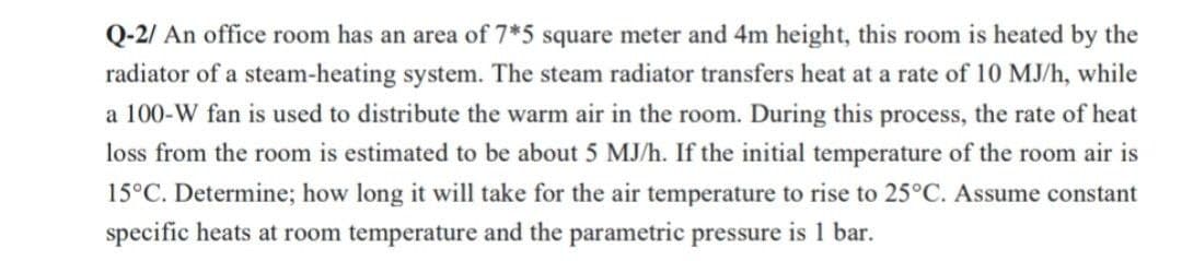 Q-2/ An office room has an area of 7*5 square meter and 4m height, this room is heated by the
radiator of a steam-heating system. The steam radiator transfers heat at a rate of 10 MJ/h, while
a 100-W fan is used to distribute the warm air in the room. During this process, the rate of heat
loss from the room is estimated to be about 5 MJ/h. If the initial temperature of the room air is
15°C. Determine; how long it will take for the air temperature to rise to 25°C. Assume constant
specific heats at room temperature and the parametric pressure is 1 bar.
