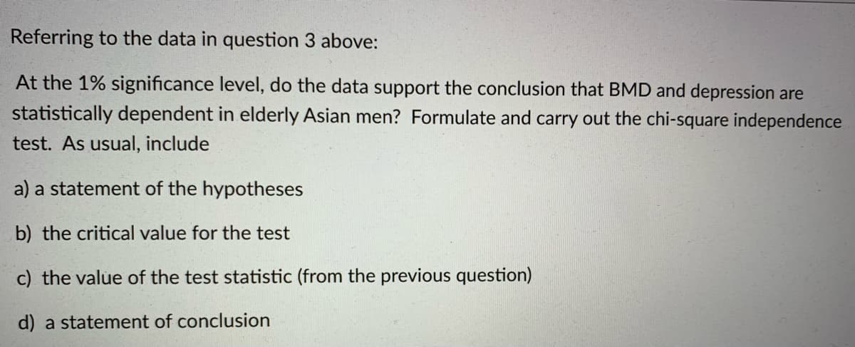 Referring to the data in question 3 above:
At the 1% significance level, do the data support the conclusion that BMD and depression are
statistically dependent in elderly Asian men? Formulate and carry out the chi-square independence
test. As usual, include
a) a statement of the hypotheses
b) the critical value for the test
c) the value of the test statistic (from the previous question)
d) a statement of conclusion
