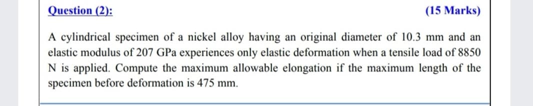 Question (2):
(15 Marks)
A cylindrical specimen of a nickel alloy having an original diameter of 10.3 mm and an
elastic modulus of 207 GPa experiences only elastic deformation when a tensile load of 8850
N is applied. Compute the maximum allowable elongation if the maximum length of the
specimen before deformation is 475 mm.
