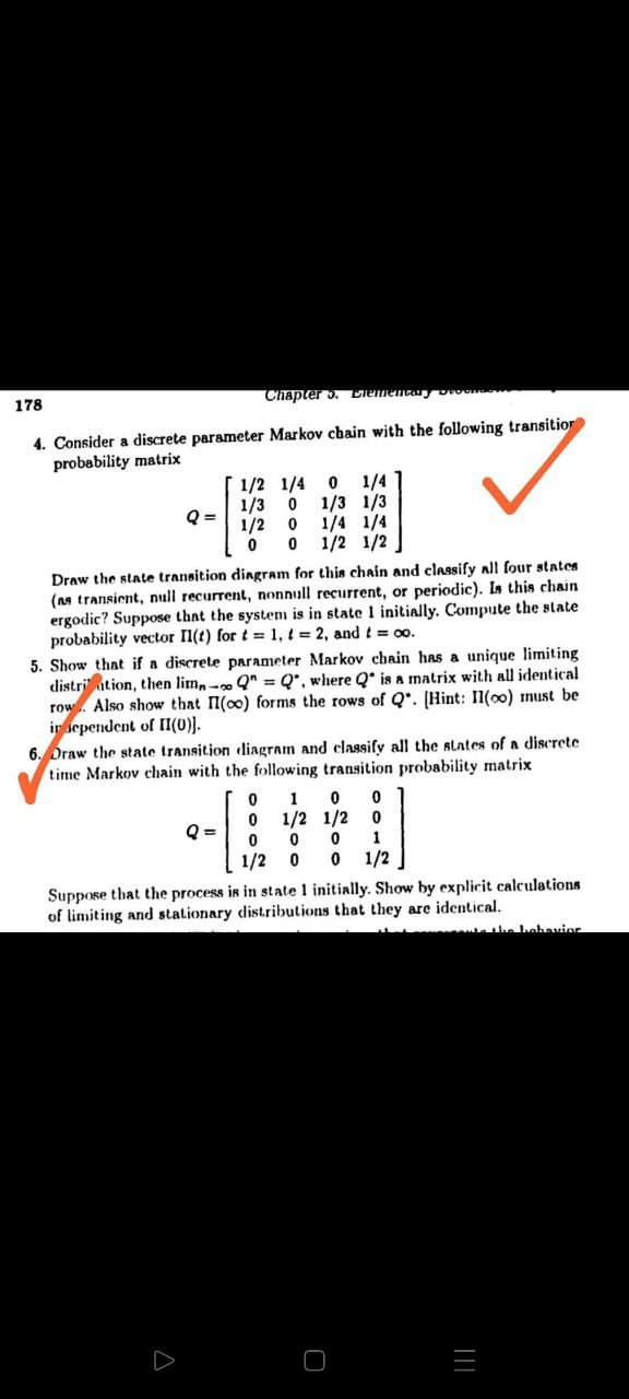 178
Chapter 3. Liemencary Dvone
4. Consider a discrete parameter Markov chain with the following transitior
probability matrix
1/4 1
1/3 1/3
1/4 1/4
0 1/2 1/2
1/2 1/4 0
1/3
Q =
1/2
Draw the state transition dingram for this chain and classify all four states
(as transient, null recurrent, nonnull recurrent, or periodic). Is this chain
ergodic? Suppose that the system is in state 1 initially. Compute the state
probability vector Il(t) for t =1, t = 2, and t = 00.
5. Show that if a discrete parameter Markov chain has a unique limiting
distri ation, then lim,- Q" = Q*, where Q* is a matrix with all identical
row. Also show that l(oo) forms the rows of Q*. [Hint: Il(o0) must be
ir sependent of II(0)).
6. Draw the state transition diagram and classify all the slates of a discrete
time Markov chain with the following transition probability matrix
1
1/2 1/2
Q =
1
1/2
1/2
Suppose that the process is in state 1 initially. Show by explicit calculations
of limiting and stationary distributions that they are identical.
the hebavior
