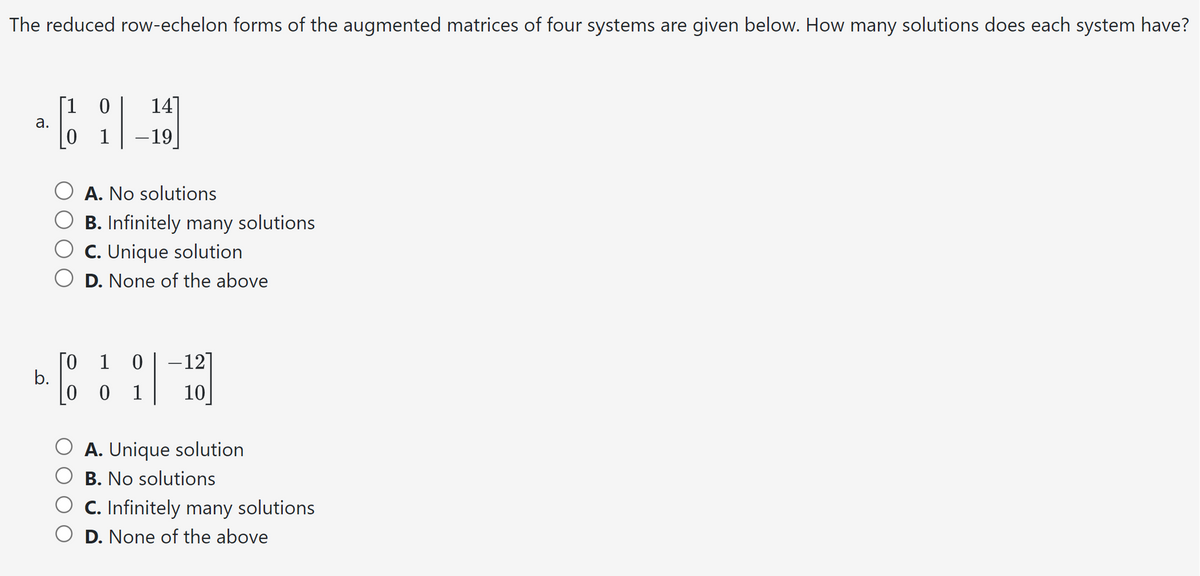 The reduced row-echelon forms of the augmented matrices of four systems are given below. How many solutions does each system have?
[1 0 14
²6 119
a.
- 19
b.
A. No solutions
B. Infinitely many solutions
C. Unique solution
D. None of the above
0 1 0 -12]
00 1 10
A. Unique solution
B. No solutions
C. Infinitely many solutions
D. None of the above