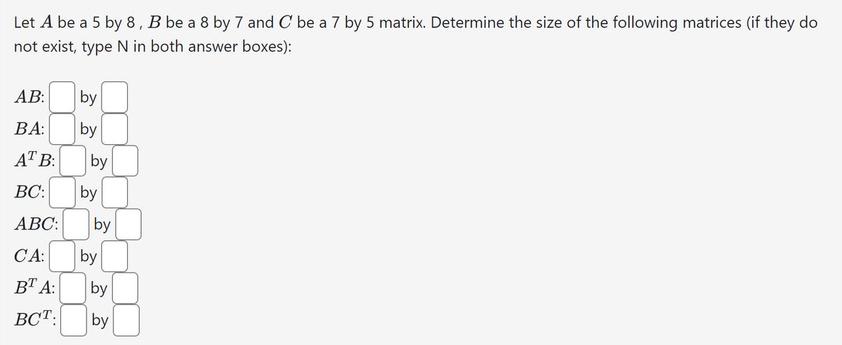Let A be a 5 by 8, B be a 8 by 7 and C be a 7 by 5 matrix. Determine the size of the following matrices (if they do
not exist, type N in both answer boxes):
AB:
BA:
AT B:
BC:
ABC:
CA:
BT A:
BCT.
by
by
by
by
by
by
by
by