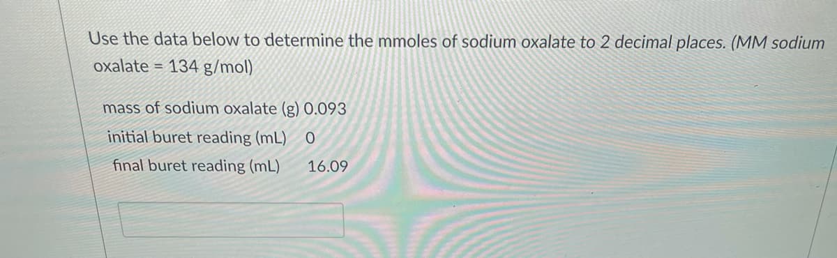 Use the data below to determine the mmoles of sodium oxalate to 2 decimal places. (MM sodium
oxalate = 134 g/mol)
%3D
mass of sodium oxalate (g) 0.093
initial buret reading (mL)
final buret reading (mL)
16.09
