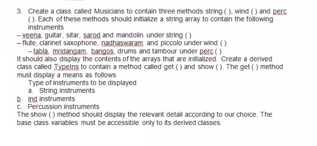 3. Create a class called Musicians to contain three methods string ( ), wind () and perc
(). Each of these methods should initialize a string array to contain the following
instruments
- veena, guitar, sitar, şarod and mandolin under string ()
- flute, clarinet saxophone, nadhaswaram and piccolo under wind ()
- tabla. mridangam, bangos, drums and tambour under perc ()
It should also display the contents of the arrays that are initialized. Create a derived
class called Typelns to contain a method called get () and show (). The get () method
must display a means as follows
Type of instruments to be displayed
a. String instruments
b. ind instruments
C. Percussion instruments
The show () method should display the relevant detail according to our choice. The
base class variables must be accessible only to its derived classes.
