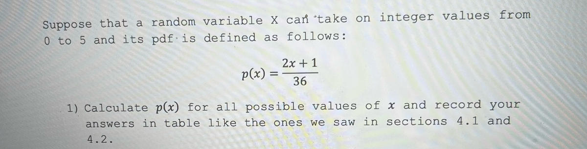 Suppose that a random variable X can take on integer values from
0 to 5 and its pdf is defined as follows:
2x + 1
p(x) =
36
1) Calculate p(x) for all possible values of x and record your
answers in table like the ones we saw in sections 4.1 and
4.2.