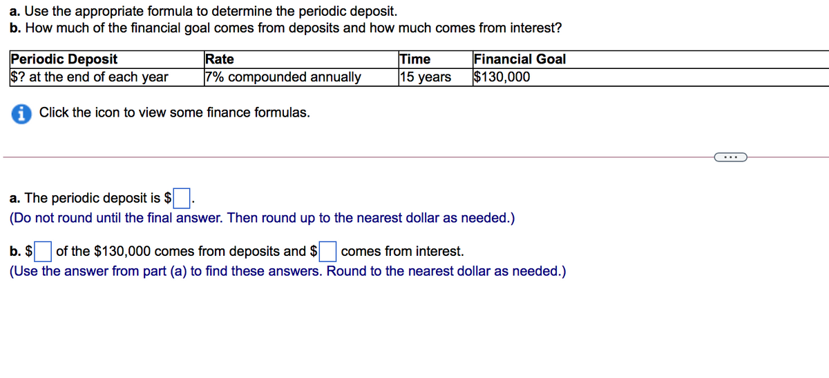 a. Use the appropriate formula to determine the periodic deposit.
b. How much of the financial goal comes from deposits and how much comes from interest?
Periodic Deposit
$? at the end of each year
Rate
Time
15 years
Financial Goal
7% compounded annually
$130,000
i Click the icon to view some finance formulas.
a. The periodic deposit is $.
(Do not round until the final answer. Then round up to the nearest dollar as needed.)
b. $
of the $130,000 comes from deposits and $
comes from interest.
(Use the answer from part (a) to find these answers. Round to the nearest dollar as needed.)
