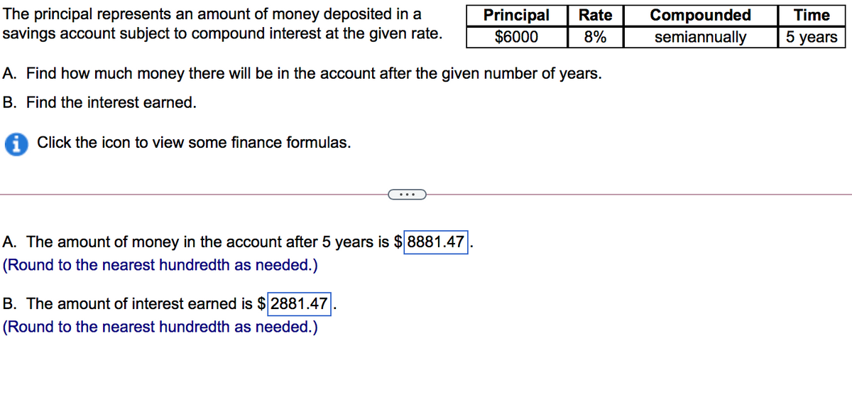 The principal represents an amount of money deposited in a
savings account subject to compound interest at the given rate.
Principal
$6000
Compounded
semiannually
Rate
Time
8%
5 years
A. Find how much money there will be in the account after the given number of years.
B. Find the interest earned.
Click the icon to view some finance formulas.
A. The amount of money in the account after 5 years is $ 8881.47
(Round to the nearest hundredth as needed.)
B. The amount of interest earned is $ 2881.47
(Round to the nearest hundredth as needed.)
