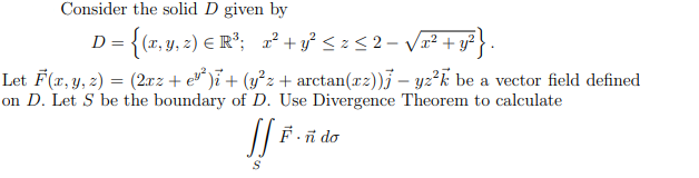 Consider the solid D given by
D= {(x, y, 2) E R°; ²+vỷ <z<2- Vx² + y?} .
Let F(x, y, z) = (2xz + e* )ï+ (y°z + arctan(x2))j – yz²k be a vector field defined
on D. Let S be the boundary of D. Use Divergence Theorem to calculate
F-ñ do
